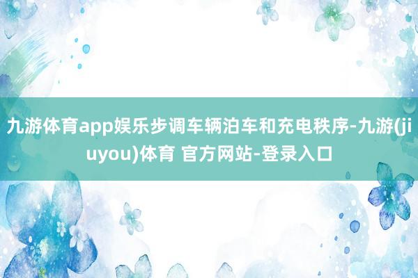 九游体育app娱乐步调车辆泊车和充电秩序-九游(jiuyou)体育 官方网站-登录入口