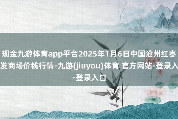 现金九游体育app平台2025年1月6日中国沧州红枣批发商场价钱行情-九游(jiuyou)体育 官方网站-登录入口