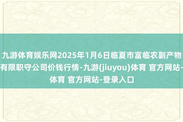 九游体育娱乐网2025年1月6日临夏市富临农副产物批发商场有限职守公司价钱行情-九游(jiuyou)体育 官方网站-登录入口