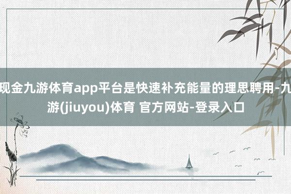 现金九游体育app平台是快速补充能量的理思聘用-九游(jiuyou)体育 官方网站-登录入口
