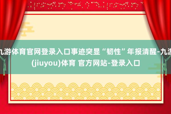 九游体育官网登录入口事迹突显“韧性”年报清醒-九游(jiuyou)体育 官方网站-登录入口