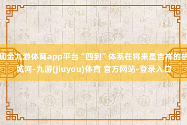 现金九游体育app平台“四到”体系在将来是吉祥的护城河-九游(jiuyou)体育 官方网站-登录入口