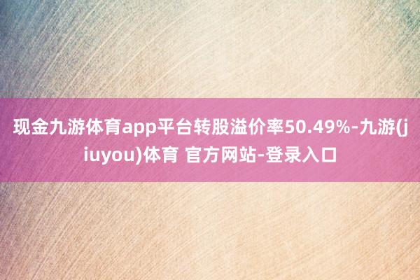 现金九游体育app平台转股溢价率50.49%-九游(jiuyou)体育 官方网站-登录入口